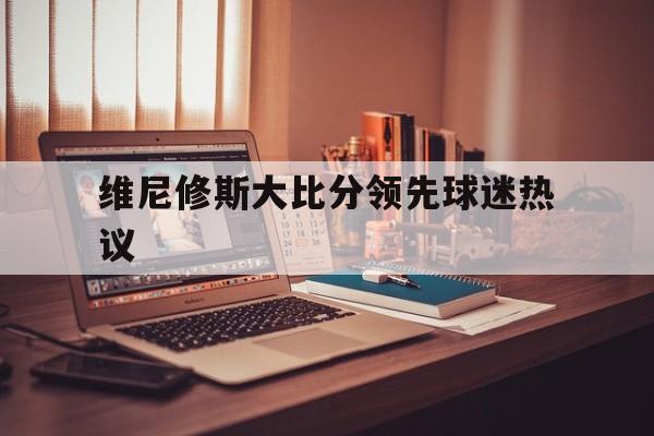维尼修斯大比分领先球迷热议的简单介绍