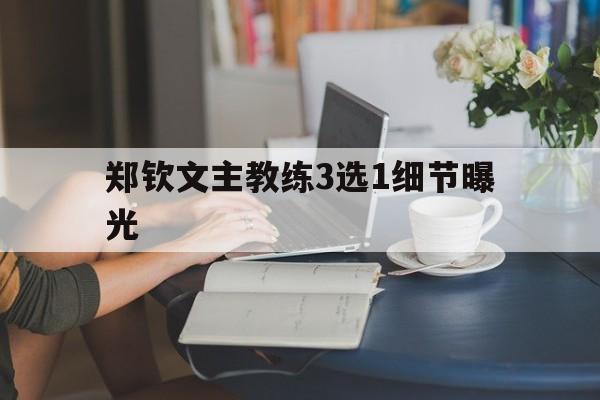 郑钦文主教练3选1细节曝光(郑钦文主教练3选1细节曝光是真的吗) 郑钦文主教练3选1细节曝光(郑钦文主教练3选1细节曝光是真的吗)