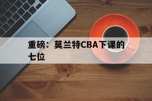 重磅:莫兰特CBA下课的七位(周琦和莫兰德连续2次肢体冲突) 重磅:莫兰特CBA下课的七位(周琦和莫兰德连续2次肢体冲突)